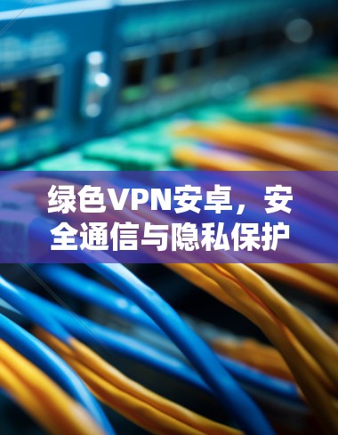 绿色VPN安卓,安全通信与隐私保护的必备工具