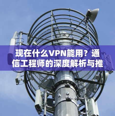 现在什么VPN能用？通信工程师的深度解析与推荐