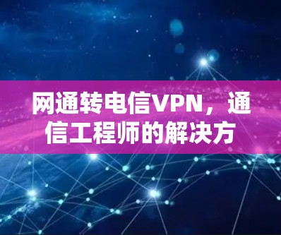 网通转电信VPN，通信工程师的解决方案与实战指南
