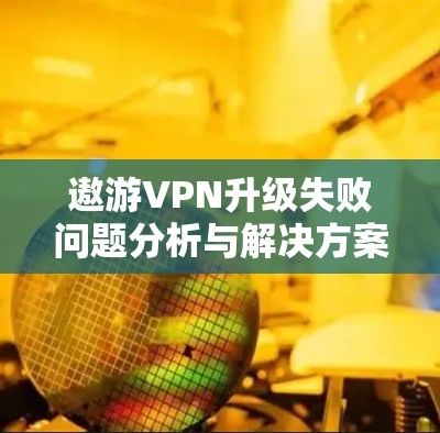 遨游VPN升级失败问题分析与解决方案