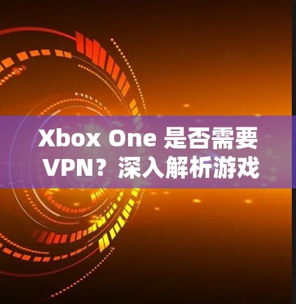 Xbox One 是否需要 VPN？深入解析游戏主机与 VPN 的关联