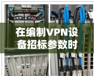 在编制VPN设备招标参数时，需结合安全性、性能、兼容性及服务要求，确保满足业务需求并符合法规。以下为关键参数框架及示例，供参考