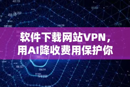 软件下载网站VPN,用AI降收费用保护你的网络安全