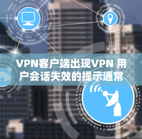 VPN客户端出现VPN 用户会话失效的提示通常是因为以下几个原因导致的