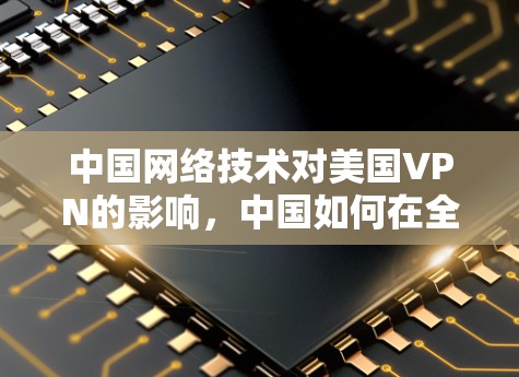 中国网络技术对美国VPN的影响,中国如何在全球化时代构建网络空间 中国网络技术对美国VPN的影响,中国如何在全球化时代构建网络空间