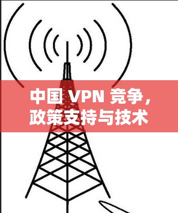 中国 VPN 竞争,政策支持与技术发展如何重塑全球网络