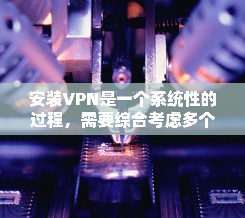 安装VPN是一个系统性的过程,需要综合考虑多个因素,以下是一步步的指南