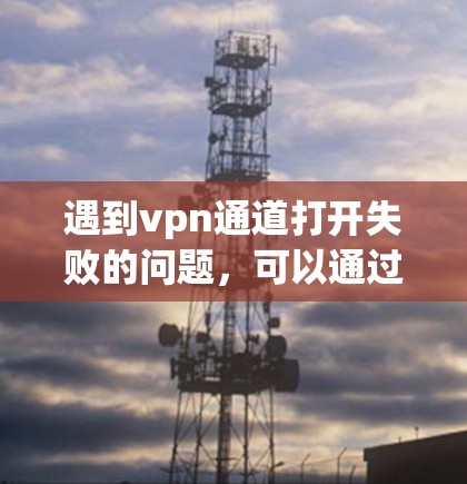 遇到vpn通道打开失败的问题，可以通过以下步骤进行排查和解决