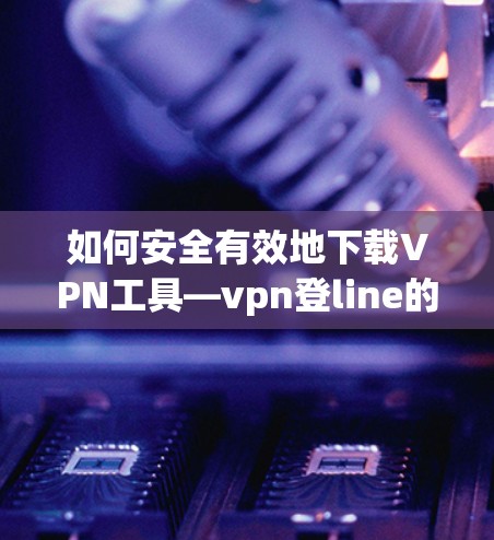 如何安全有效地下载VPN工具—vpn登line的详细指南