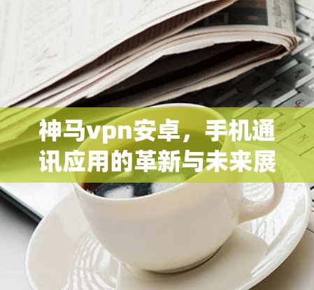神马vpn安卓，手机通讯应用的革新与未来展望