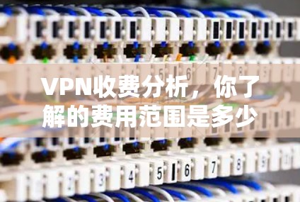 VPN收费分析，你了解的费用范围是多少？