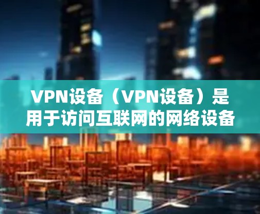 VPN设备（VPN设备）是用于访问互联网的网络设备，主要用于保护用户隐私和网络安全。以下是使用VPN设备的基本步骤和注意事项