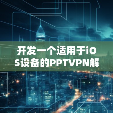 开发一个适用于iOS设备的PPTVPN解决方案，需要考虑以下几个方面