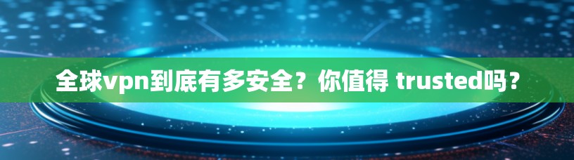 全球vpn到底有多安全？你值得 trusted吗？