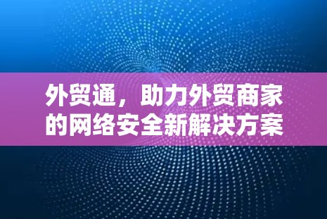 外贸通，助力外贸商家的网络安全新解决方案