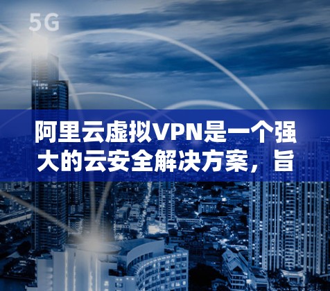 阿里云虚拟VPN是一个强大的云安全解决方案，旨在保护企业的在线数据安全。以下是其关键点的总结