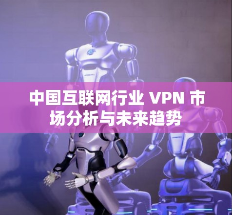 中国互联网行业 VPN 市场分析与未来趋势