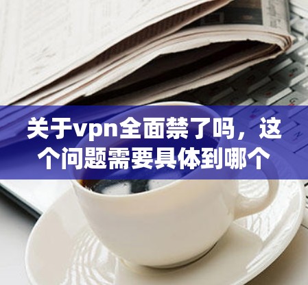 关于vpn全面禁了吗，这个问题需要具体到哪个VPN服务，因为不同的服务可能有不同的情况。以下是一些可能的情况和分析