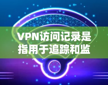 VPN访问记录是指用于追踪和监控用户在使用VPN服务时的登录行为和访问请求。这些记录通常存储在特定的服务器上，用于保护用户的安全和隐私。以下是关于如何管理VPN访问记录的一些步骤和方法