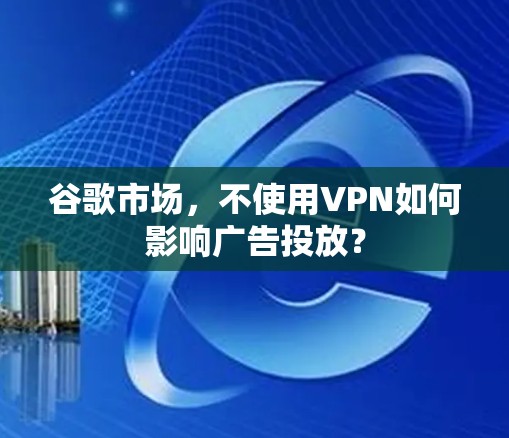 谷歌市场，不使用VPN如何影响广告投放？