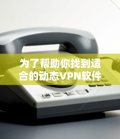为了帮助你找到适合的动态VPN软件，以下是一些步骤和建议，帮助你做出明智的选择