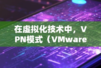 在虚拟化技术中，VPN模式（VMware云环境）和代理模式是两种不同的解决方案，各自适用于不同的场景和需求。以下是对这两种模式的详细分析