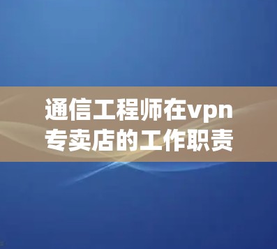 通信工程师在vpn专卖店的工作职责与挑战