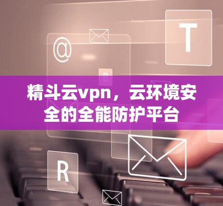 精斗云vpn，云环境安全的全能防护平台