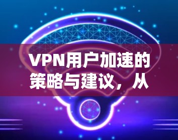 VPN用户加速的策略与建议，从技术到实践的思考