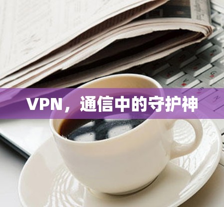 VPN,通信中的守护神 VPN,通信中的守护神