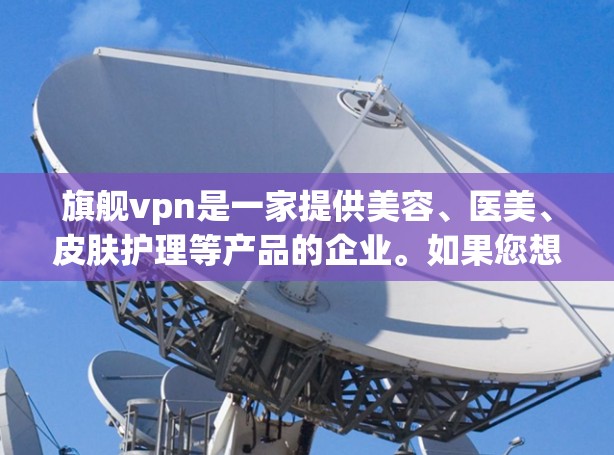 旗舰vpn是一家提供美容、医美、皮肤护理等产品的企业。如果您想了解如何使用旗舰vpn,以下是一些常见的步骤和注意事项
