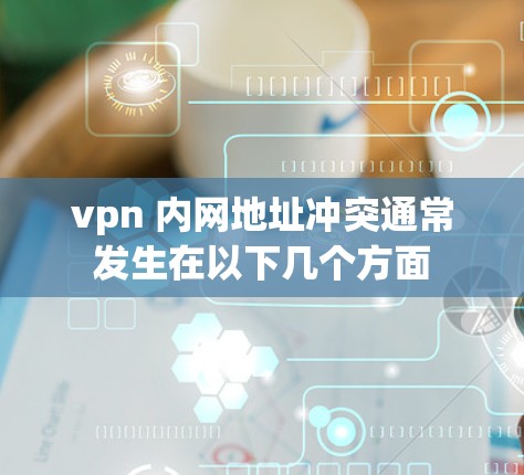 vpn 内网地址冲突通常发生在以下几个方面