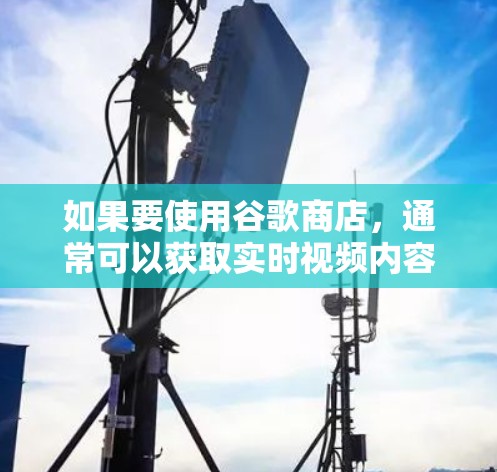 如果要使用谷歌商店，通常可以获取实时视频内容，不过需要注意以下几点