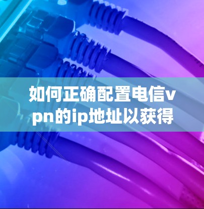 如何正确配置电信vpn的ip地址以获得最佳网络连接