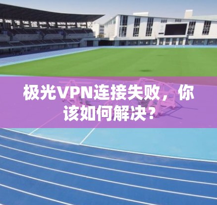 极光VPN连接失败,你该如何解决?