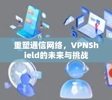重塑通信网络,VPNShield的未来与挑战