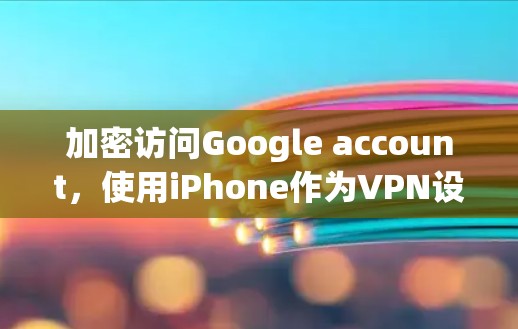 加密访问Google account，使用iPhone作为VPN设备的实用技巧