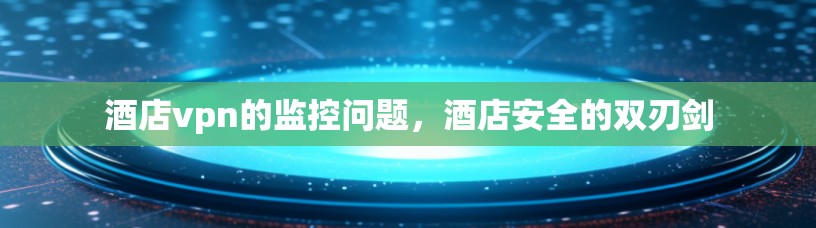 酒店vpn的监控问题，酒店安全的双刃剑