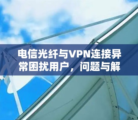 电信光纤与VPN连接异常困扰用户，问题与解决方案