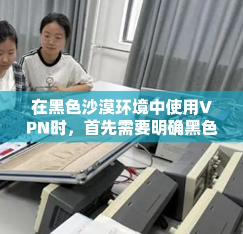 在黑色沙漠环境中使用VPN时，首先需要明确黑色沙漠具体指的是什么环境。根据你的描述，可能是指沙漠地区的特定设置或地理特征。在这样的环境中使用VPN，需要确保安全性和稳定性