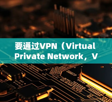 要通过VPN（Virtual Private Network，VPN）上网，需要以下步骤