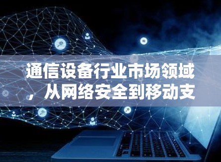 通信设备行业市场领域，从网络安全到移动支付，223年行业动态与投资机会