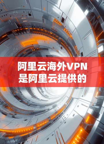 阿里云海外VPN是阿里云提供的一个海外VPN服务，旨在帮助用户远程访问外部网络资源，例如云存储、在线平台等，同时提供加密和访问控制功能
