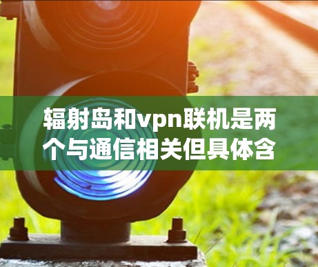 辐射岛和vpn联机是两个与通信相关但具体含义各异的概念。以下是对这两个术语的详细说明