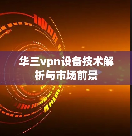 华三vpn设备技术解析与市场前景