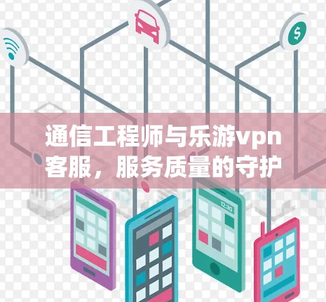 通信工程师与乐游vpn客服，服务质量的守护者