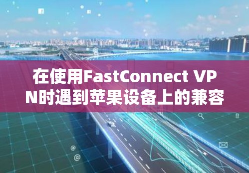 在使用FastConnect VPN时遇到苹果设备上的兼容性问题，以下是逐步解决方案