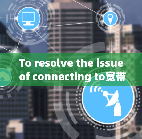 To resolve the issue of connecting to宽带专线vpn不通,follow these organized steps: