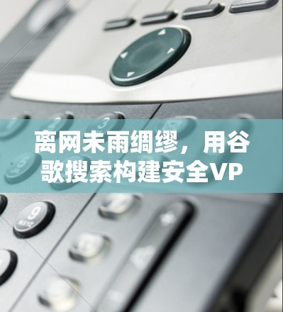 离网未雨绸缪，用谷歌搜索构建安全VPN