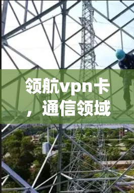 领航vpn卡，通信领域的创新解决方案，为保密性和安全性提供强大保障